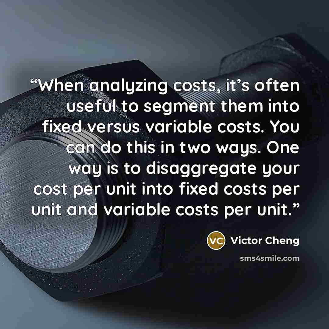 “When analyzing costs, it’s often useful to segment them into fixed versus variable costs. You can do this in two ways. One way is to disaggregate your cost per unit into fixed costs per unit and variable costs per unit.” quote by Victor Cheng
