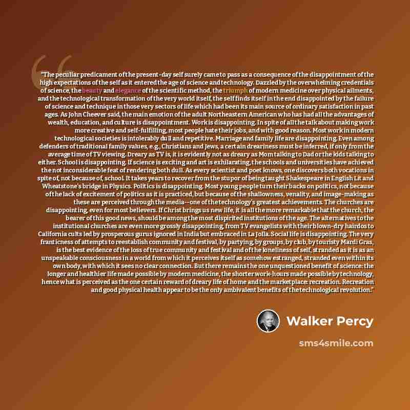 “The peculiar predicament of the present-day self surely came to pass as a consequence of the disappointment of the high expectations of the self as it entered the age of science and technology. Dazzled by the overwhelming credentials of science, the beauty and elegance of the scientific method…” quote by Walker Percy