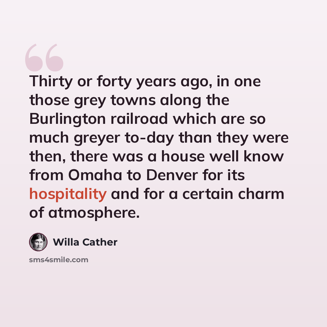 “Thirty or forty years ago, in one those grey towns along the Burlington railroad which are so much greyer to-day than they were then, there was a house well know from Omaha to Denver for its hospitality and for a certain charm of atmosphere.” quote by Willa Cather