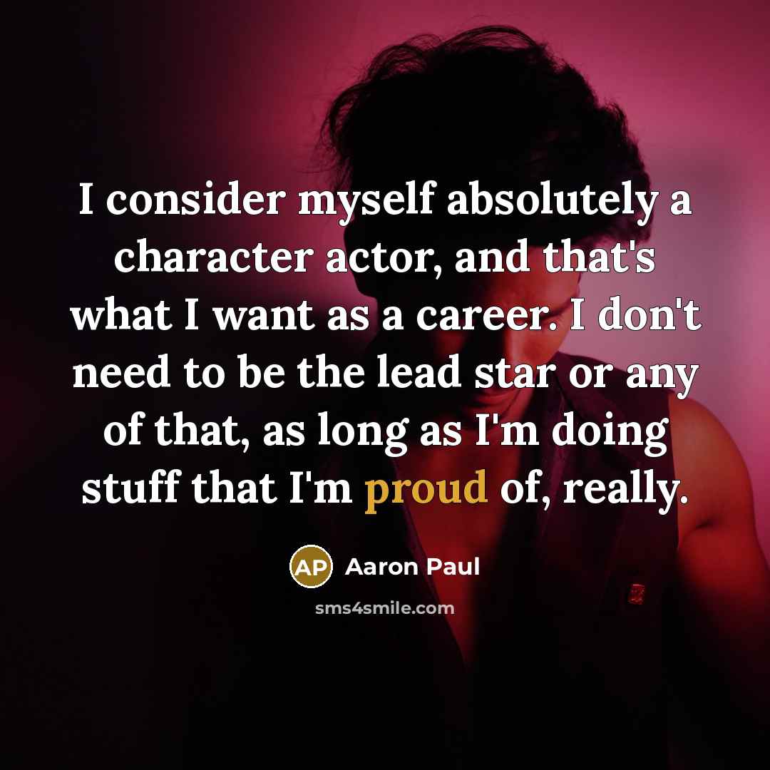 “I consider myself absolutely a character actor, and that's what I want as a career. I don't need to be the lead star or any of that, as long as I'm doing stuff that I'm proud of, really.” quote by Aaron Paul