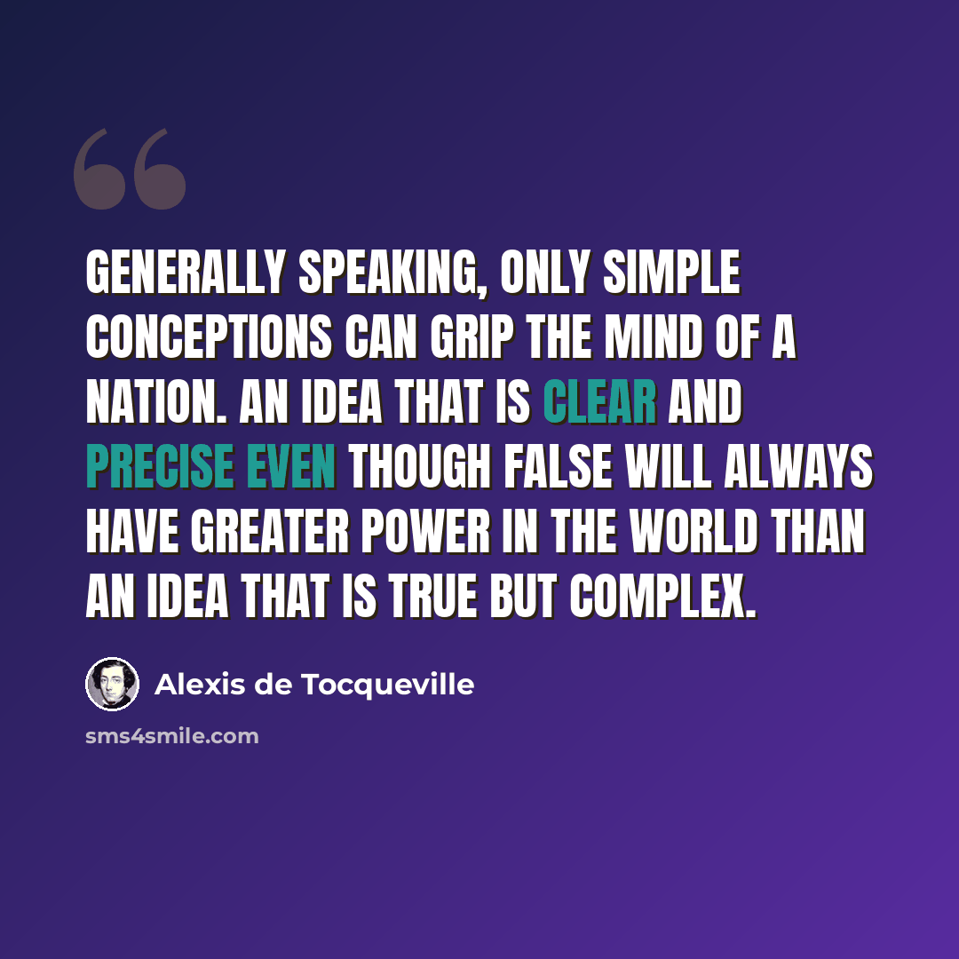 “Generally speaking, only simple conceptions can grip the mind of a nation. An idea that is clear and precise even though false will always have greater power in the world than an idea that is true but complex.” quote by Alexis de Tocqueville