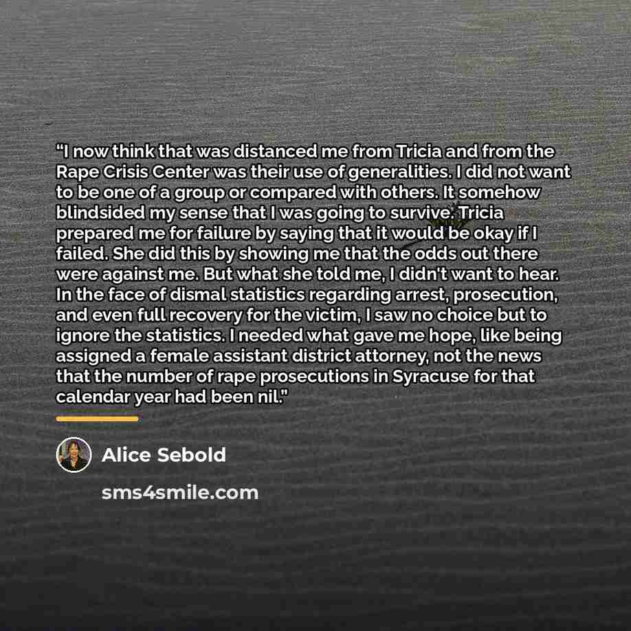 “I now think that was distanced me from Tricia and from the Rape Crisis Center was their use of generalities. I did not want to be one of a group or compared with others. It somehow blindsided my sense that I was going to survive. Tricia prepared me for failure by saying that it would be okay if I…” quote by Alice Sebold