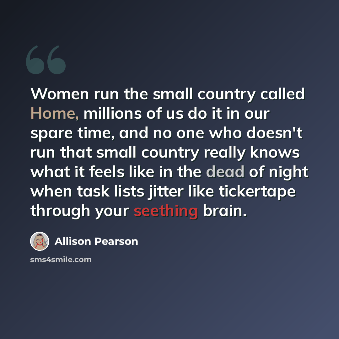 “Women run the small country called Home, millions of us do it in our spare time, and no one who doesn't run that small country really knows what it feels like in the dead of night when task lists jitter like tickertape through your seething brain.” quote by Allison Pearson