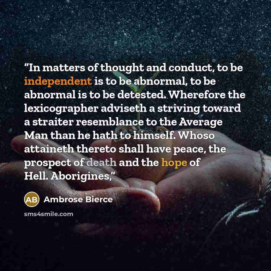 “In matters of thought and conduct, to be independent is to be abnormal, to be abnormal is to be detested. Wherefore the lexicographer adviseth a striving toward a straiter resemblance to the Average Man than he hath to himself. Whoso attaineth thereto shall have peace, the prospect of death and…” quote by Ambrose Bierce