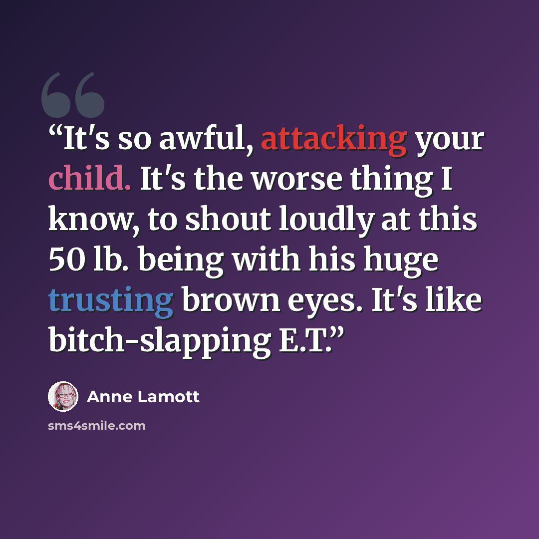 “It's so awful, attacking your child. It's the worse thing I know, to shout loudly at this 50 lb. being with his huge trusting brown eyes. It's like bitch-slapping E.T.” quote by Anne Lamott