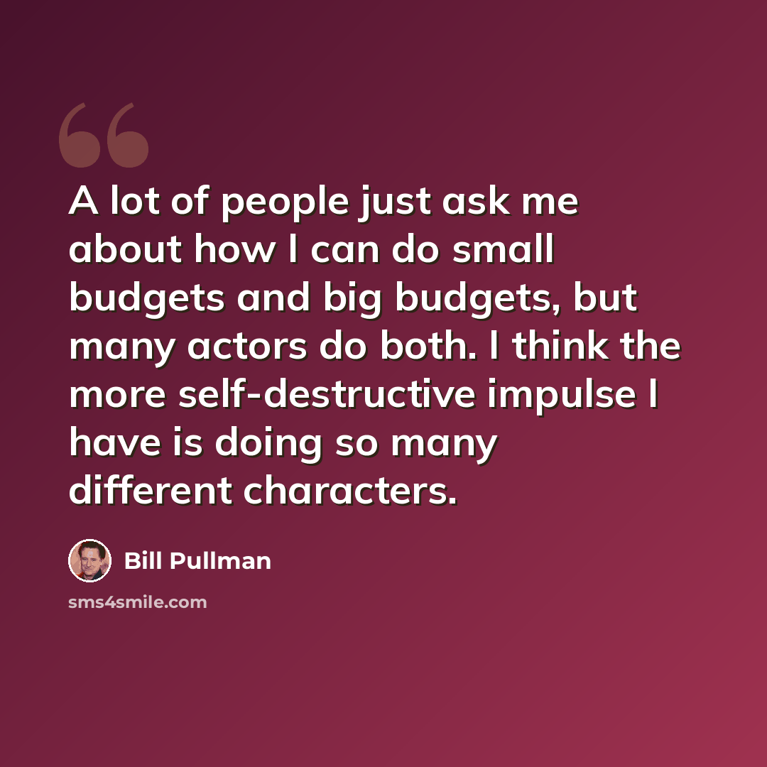 “A lot of people just ask me about how I can do small budgets and big budgets, but many actors do both. I think the more self-destructive impulse I have is doing so many different characters.” quote by Bill Pullman