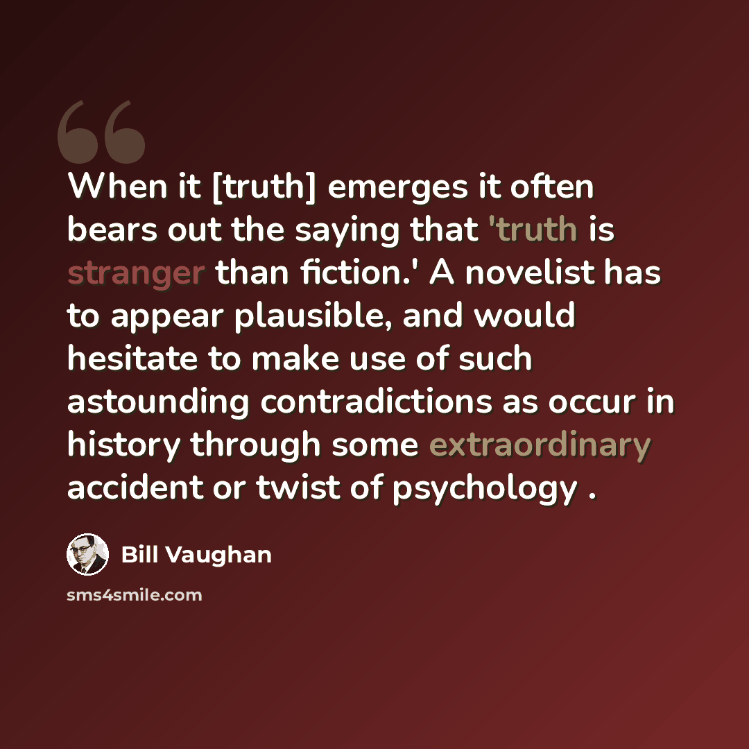 “When it [truth] emerges it often bears out the saying that 'truth is stranger than fiction.' A novelist has to appear plausible, and would hesitate to make use of such astounding contradictions as occur in history through some extraordinary accident or twist of psychology .” quote by Bill Vaughan
