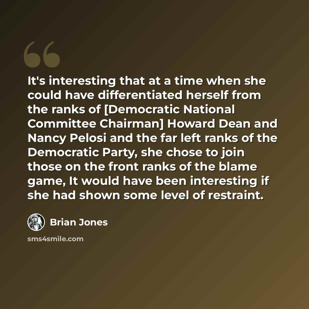 “It's interesting that at a time when she could have differentiated herself from the ranks of [Democratic National Committee Chairman] Howard Dean and Nancy Pelosi and the far left ranks of the Democratic Party, she chose to join those on the front ranks of the blame game, It would have been…” quote by Brian Jones