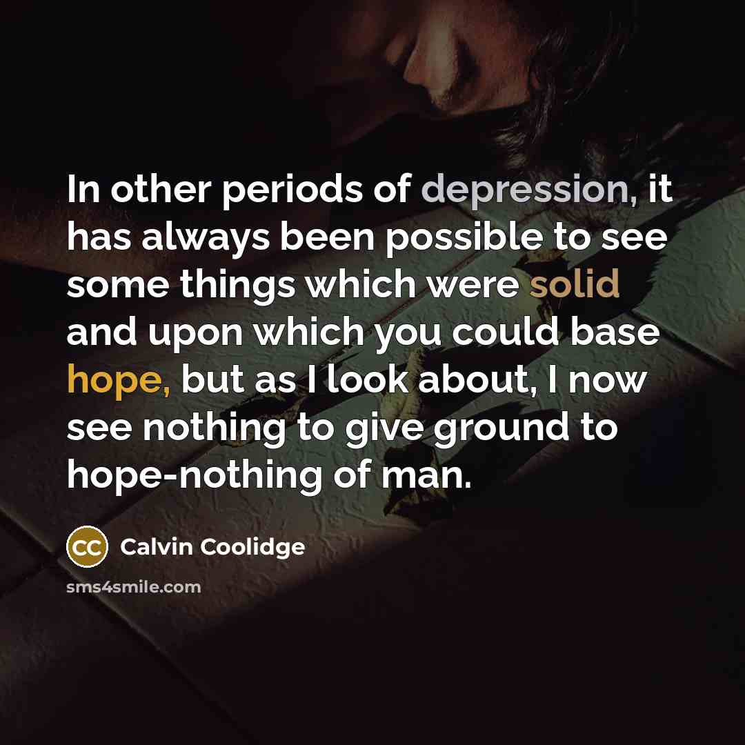 “In other periods of depression, it has always been possible to see some things which were solid and upon which you could base hope, but as I look about, I now see nothing to give ground to hope-nothing of man.” quote by Calvin Coolidge