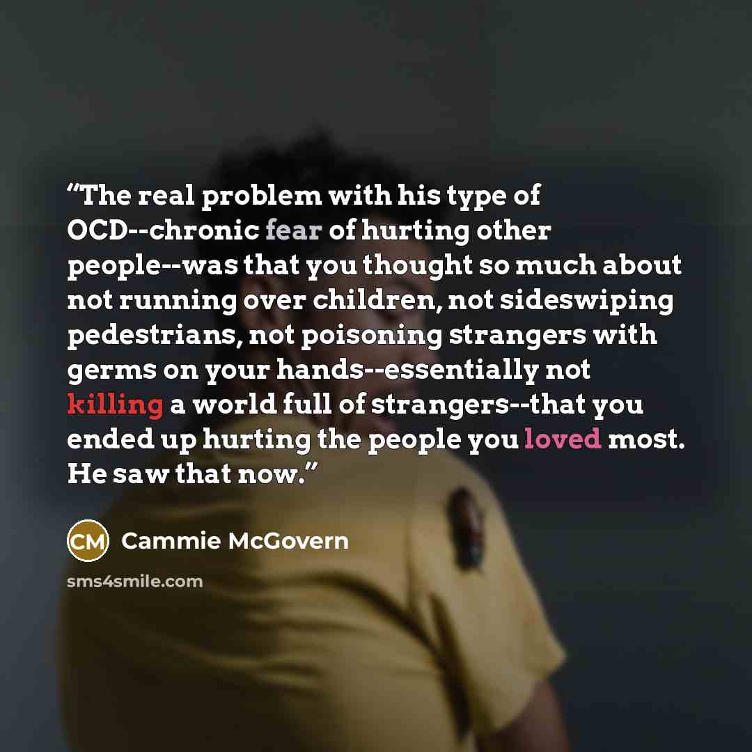 “The real problem with his type of OCD--chronic fear of hurting other people--was that you thought so much about not running over children, not sideswiping pedestrians, not poisoning strangers with germs on your hands--essentially not killing a world full of strangers--that you ended up hurting the…” quote by Cammie McGovern