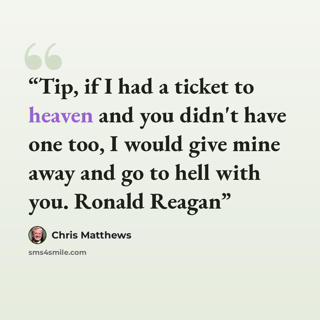 “Tip, if I had a ticket to heaven and you didn't have one too, I would give mine away and go to hell with you. Ronald Reagan” quote by Chris Matthews