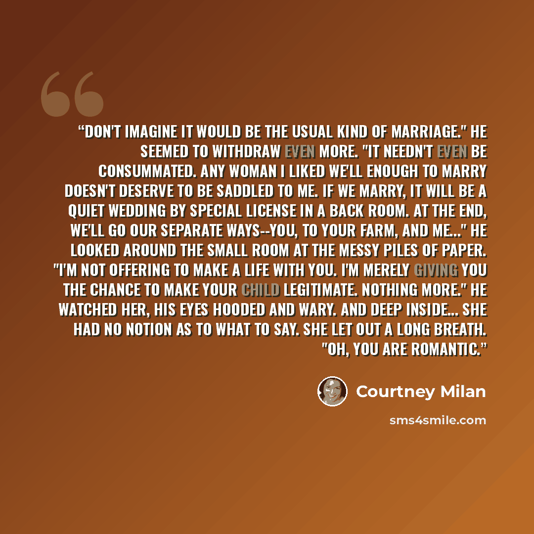 “Don't imagine it would be the usual kind of marriage." He seemed to withdraw even more. "It needn't even be consummated. Any woman I liked we'll enough to marry doesn't deserve to be saddled to me. If we marry, it will be a quiet wedding by special license in a back room. At the end, we'll go our…” quote by Courtney Milan