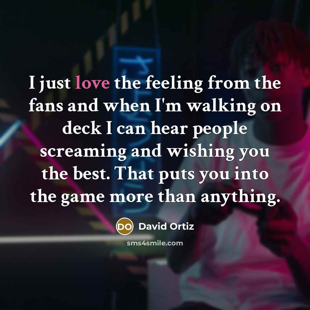 “I just love the feeling from the fans and when I'm walking on deck I can hear people screaming and wishing you the best. That puts you into the game more than anything.” quote by David Ortiz