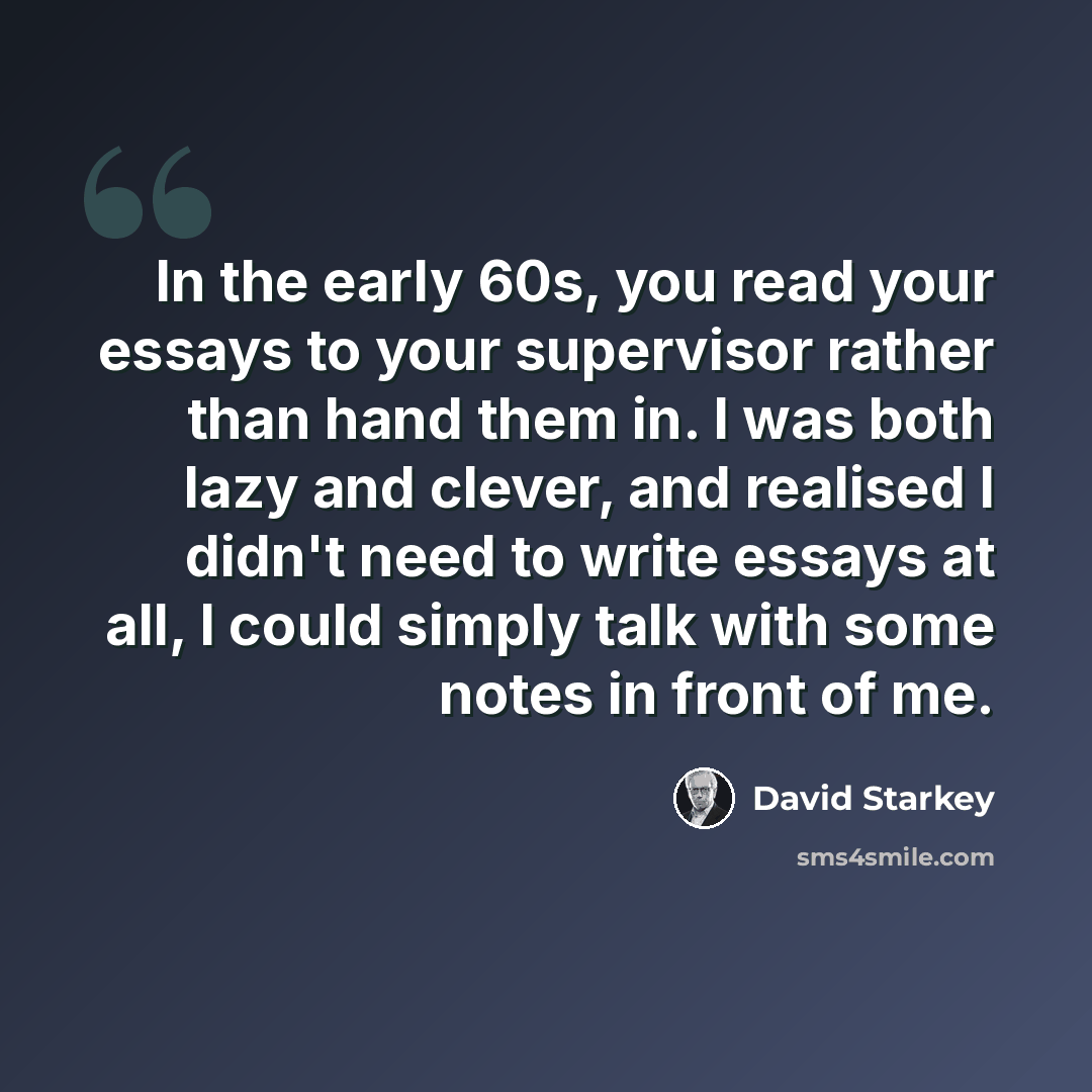 “In the early 60s, you read your essays to your supervisor rather than hand them in. I was both lazy and clever, and realised I didn't need to write essays at all, I could simply talk with some notes in front of me.” quote by David Starkey