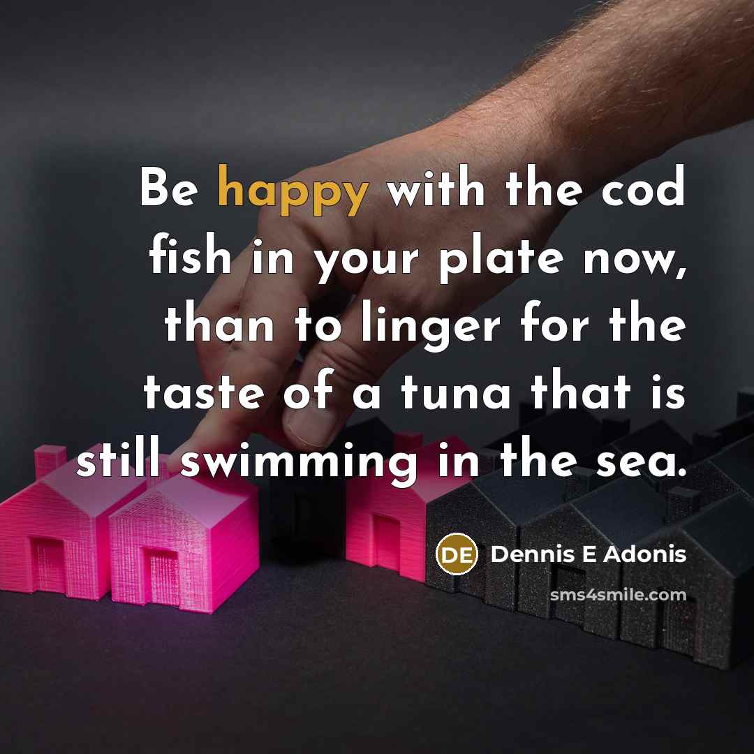 “Be happy with the cod fish in your plate now, than to linger for the taste of a tuna that is still swimming in the sea.” quote by Dennis E Adonis