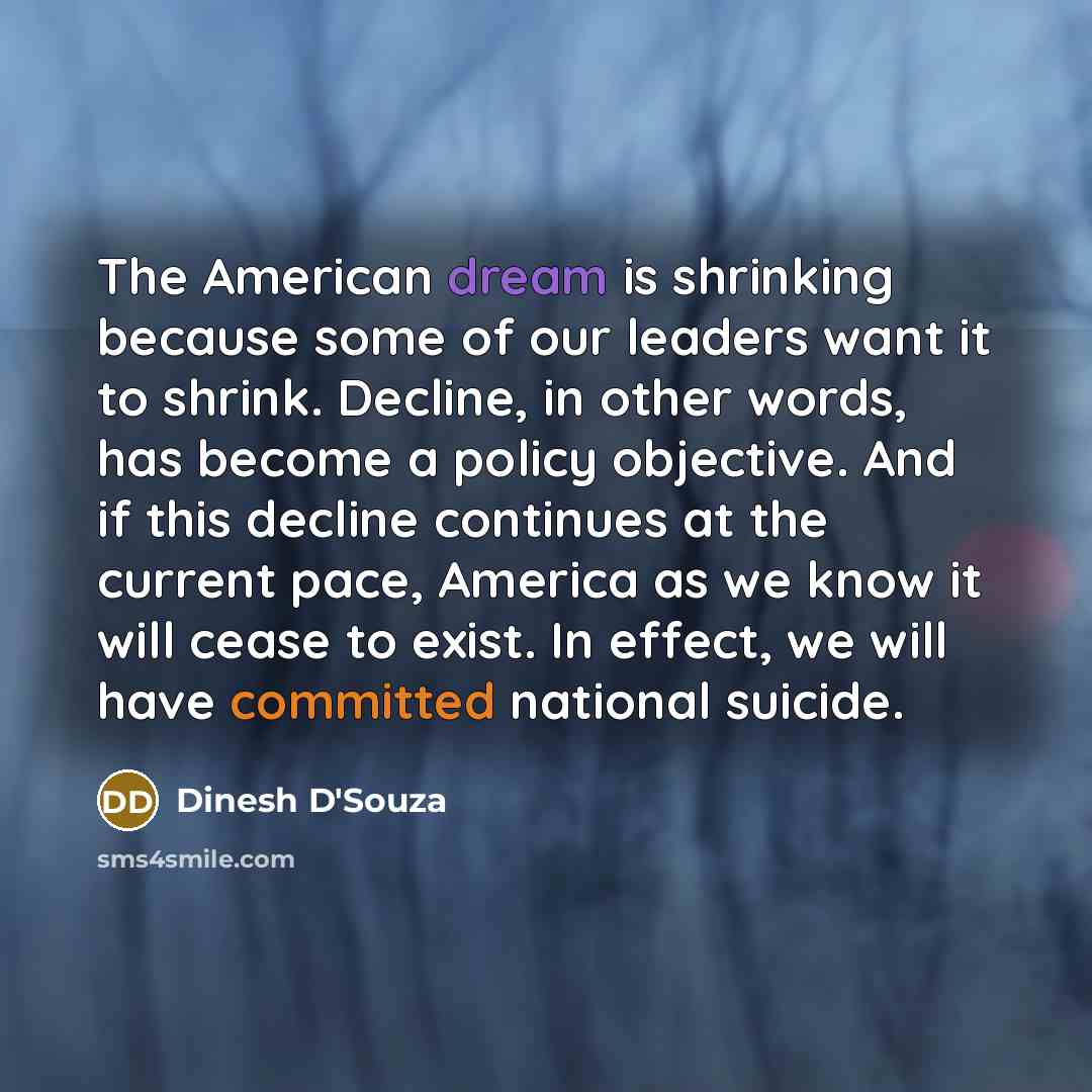“The American dream is shrinking because some of our leaders want it to shrink. Decline, in other words, has become a policy objective. And if this decline continues at the current pace, America as we know it will cease to exist. In effect, we will have committed national suicide.” quote by Dinesh D'Souza