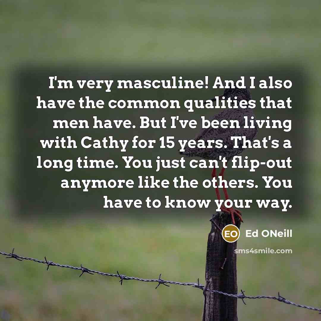 “I'm very masculine! And I also have the common qualities that men have. But I've been living with Cathy for 15 years. That's a long time. You just can't flip-out anymore like the others. You have to know your way.” quote by Ed ONeill
