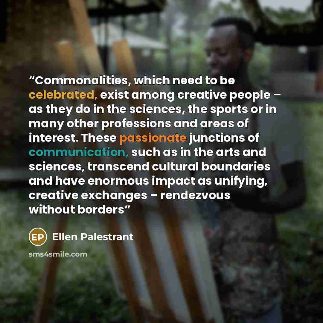 “Commonalities, which need to be celebrated, exist among creative people – as they do in the sciences, the sports or in many other professions and areas of interest. These passionate junctions of communication, such as in the arts and sciences, transcend cultural boundaries and have enormous impact…” quote by Ellen Palestrant