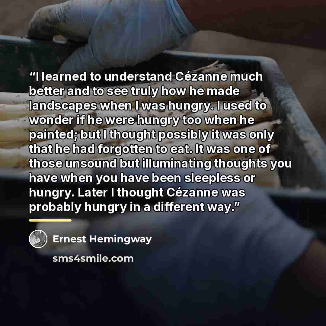 “I learned to understand Cézanne much better and to see truly how he made landscapes when I was hungry. I used to wonder if he were hungry too when he painted; but I thought possibly it was only that he had forgotten to eat. It was one of those unsound but illuminating thoughts you have when you…” quote by Ernest Hemingway