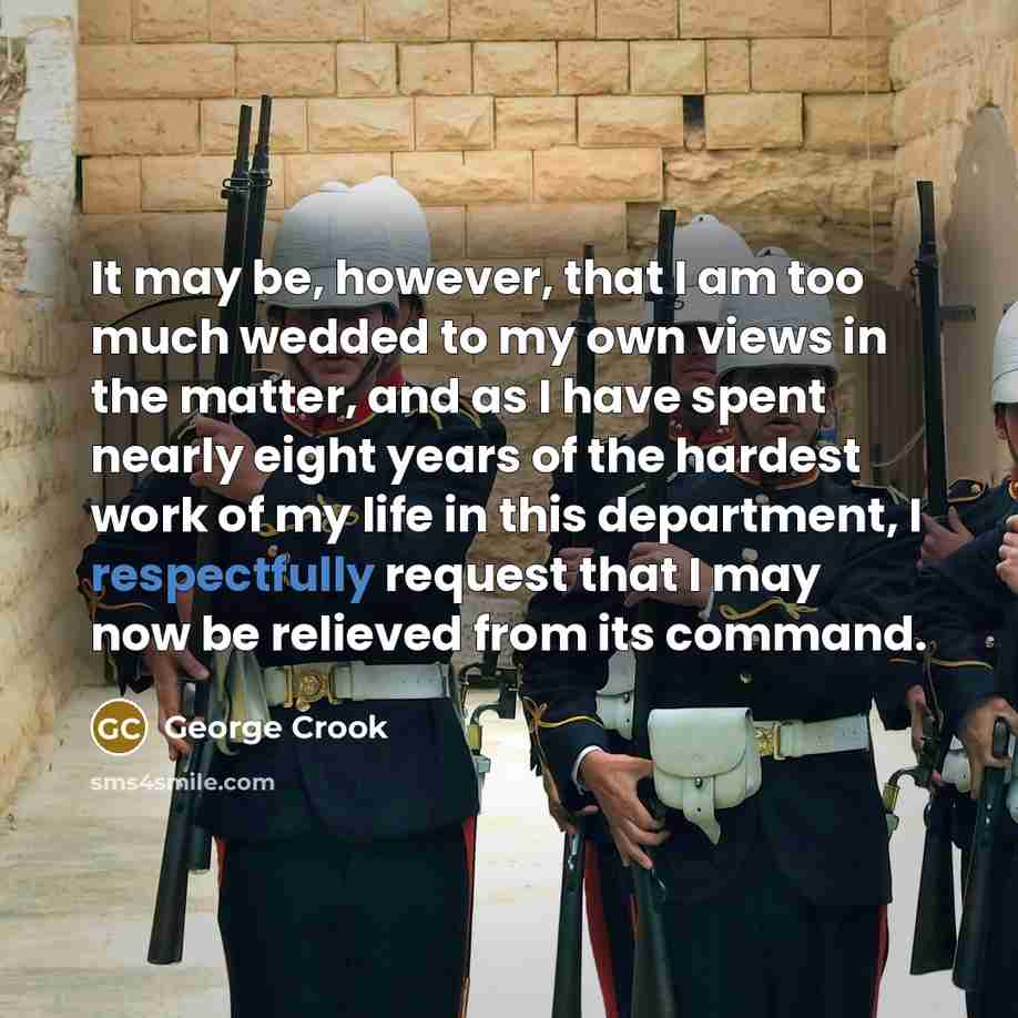“It may be, however, that I am too much wedded to my own views in the matter, and as I have spent nearly eight years of the hardest work of my life in this department, I respectfully request that I may now be relieved from its command.” quote by George Crook
