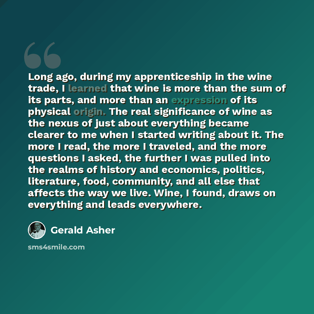 “Long ago, during my apprenticeship in the wine trade, I learned that wine is more than the sum of its parts, and more than an expression of its physical origin. The real significance of wine as the nexus of just about everything became clearer to me when I started writing about it. The more I…” quote by Gerald Asher