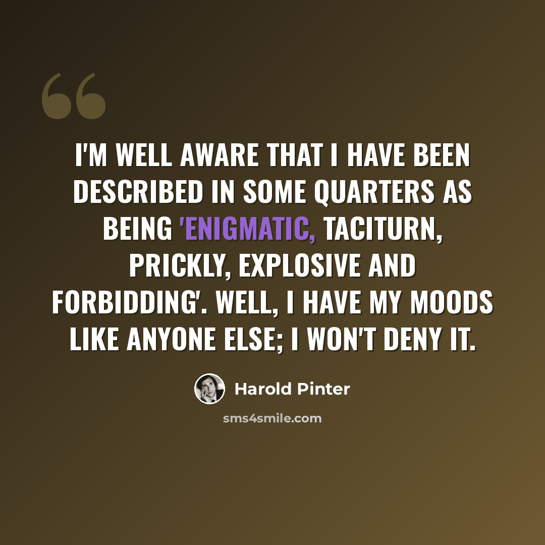 “I'm well aware that I have been described in some quarters as being 'enigmatic, taciturn, prickly, explosive and forbidding'. Well, I have my moods like anyone else; I won't deny it.” quote by Harold Pinter