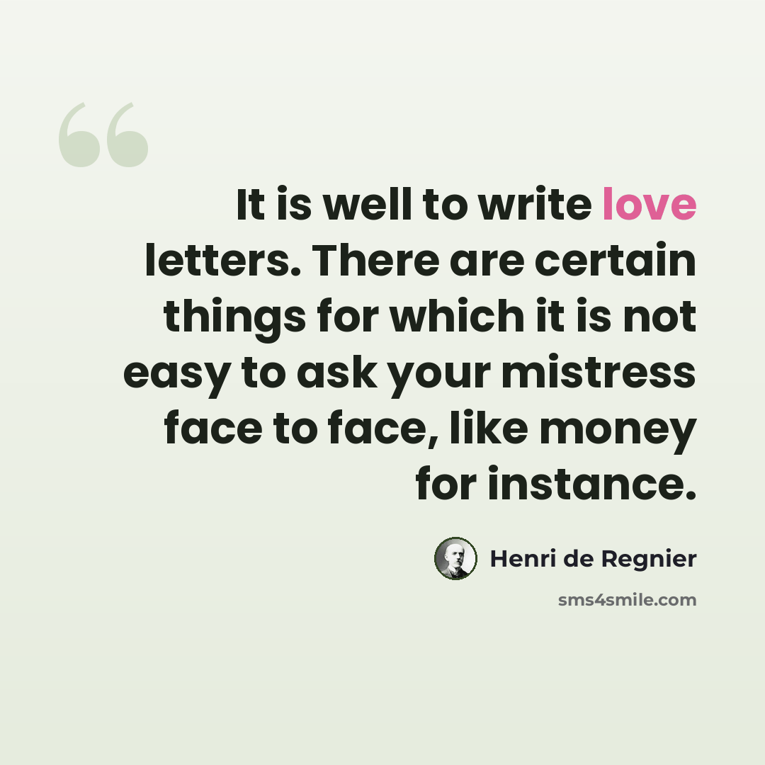 “It is well to write love letters. There are certain things for which it is not easy to ask your mistress face to face, like money for instance.” quote by Henri de Regnier