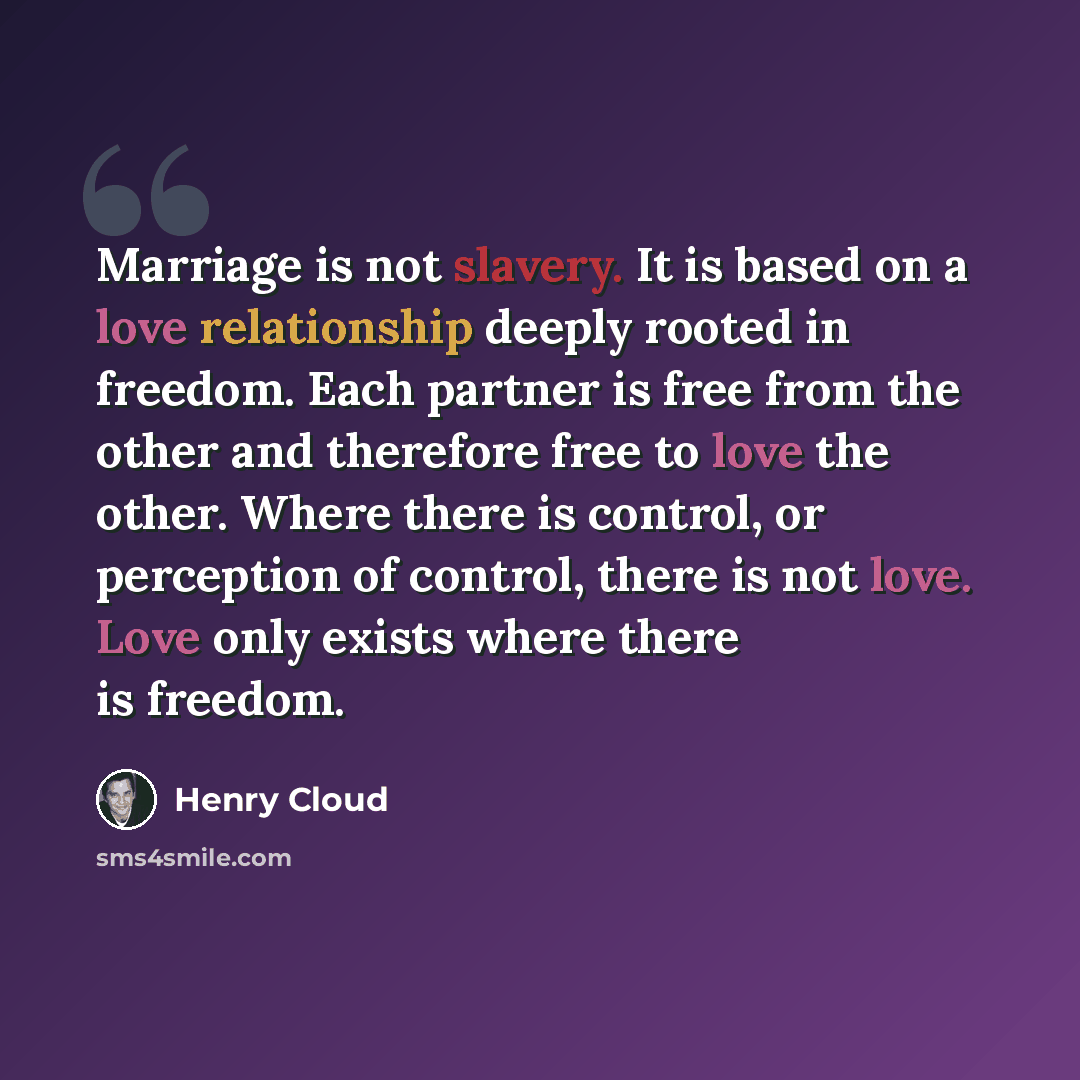 “Marriage is not slavery. It is based on a love relationship deeply rooted in freedom. Each partner is free from the other and therefore free to love the other. Where there is control, or perception of control, there is not love. Love only exists where there is freedom.” quote by Henry Cloud