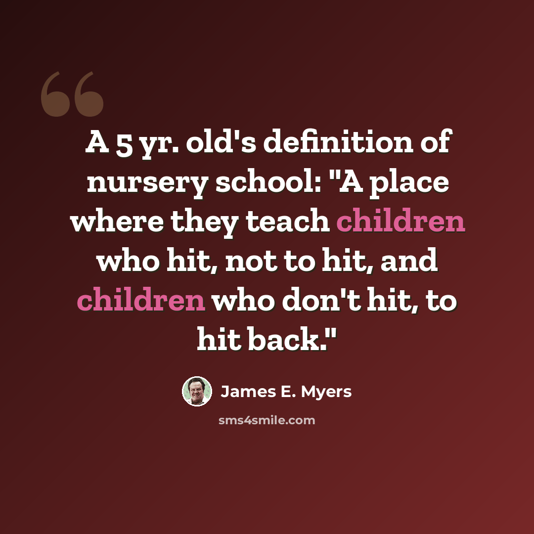 “A 5 yr. old's definition of nursery school: "A place where they teach children who hit, not to hit, and children who don't hit, to hit back."” quote by James E. Myers