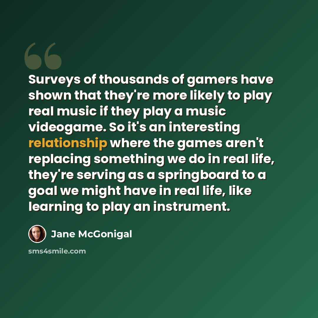 “Surveys of thousands of gamers have shown that they're more likely to play real music if they play a music videogame. So it's an interesting relationship where the games aren't replacing something we do in real life, they're serving as a springboard to a goal we might have in real life, like…” quote by Jane McGonigal