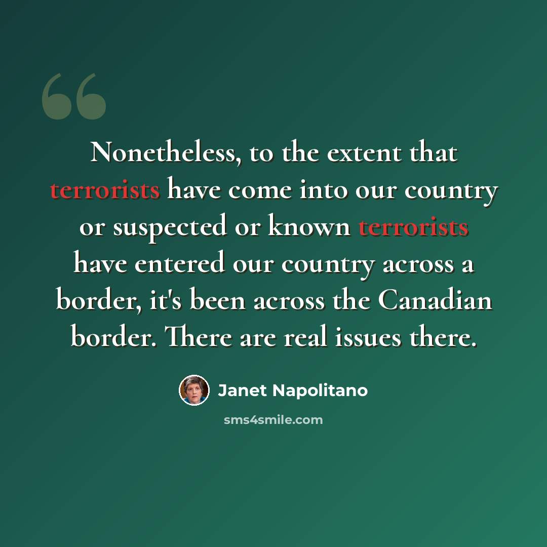 “Nonetheless, to the extent that terrorists have come into our country or suspected or known terrorists have entered our country across a border, it's been across the Canadian border. There are real issues there.” quote by Janet Napolitano