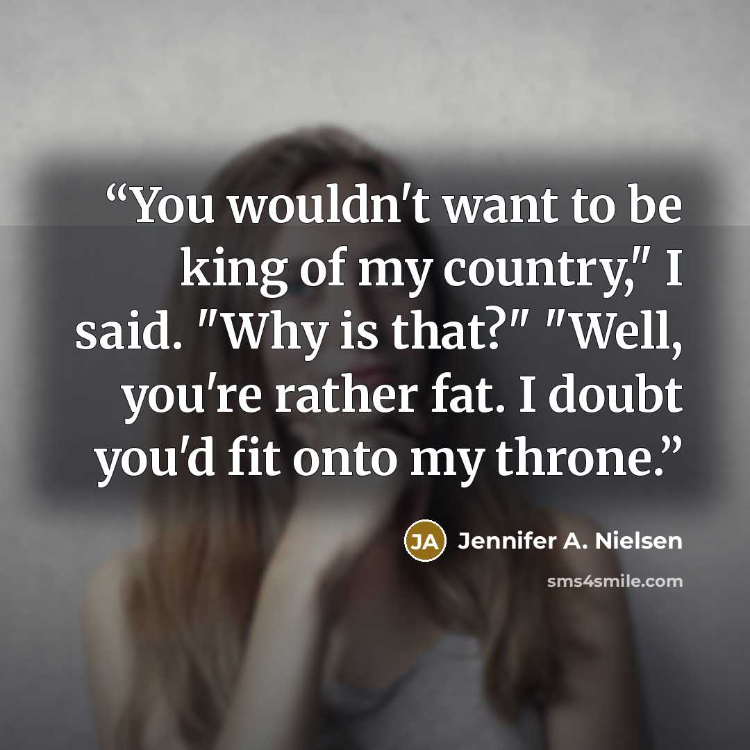 “You wouldn't want to be king of my country," I said. "Why is that?" "Well, you're rather fat. I doubt you'd fit onto my throne.” quote by Jennifer A. Nielsen