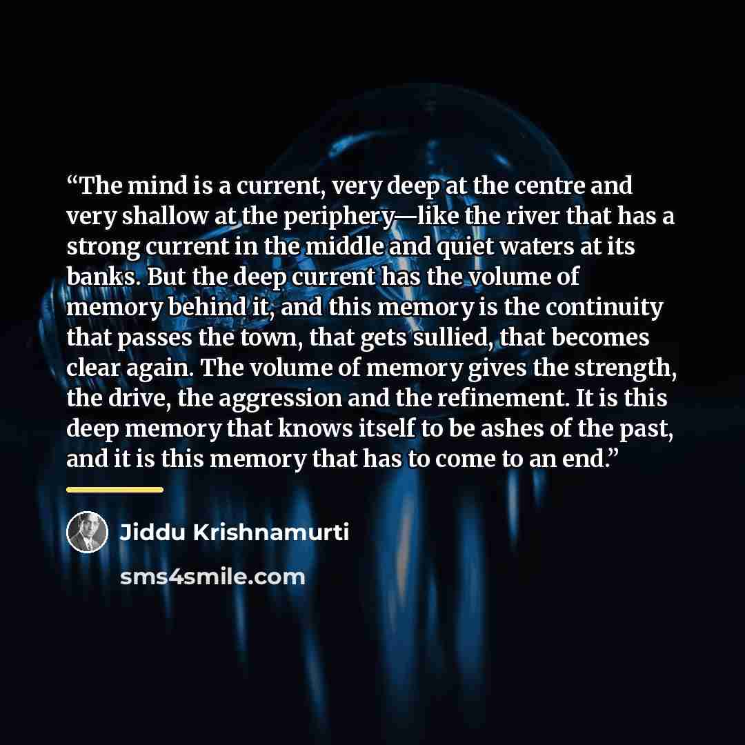“The mind is a current, very deep at the centre and very shallow at the periphery—like the river that has a strong current in the middle and quiet waters at its banks. But the deep current has the volume of memory behind it, and this memory is the continuity that passes the town, that gets sullied…” quote by Jiddu Krishnamurti