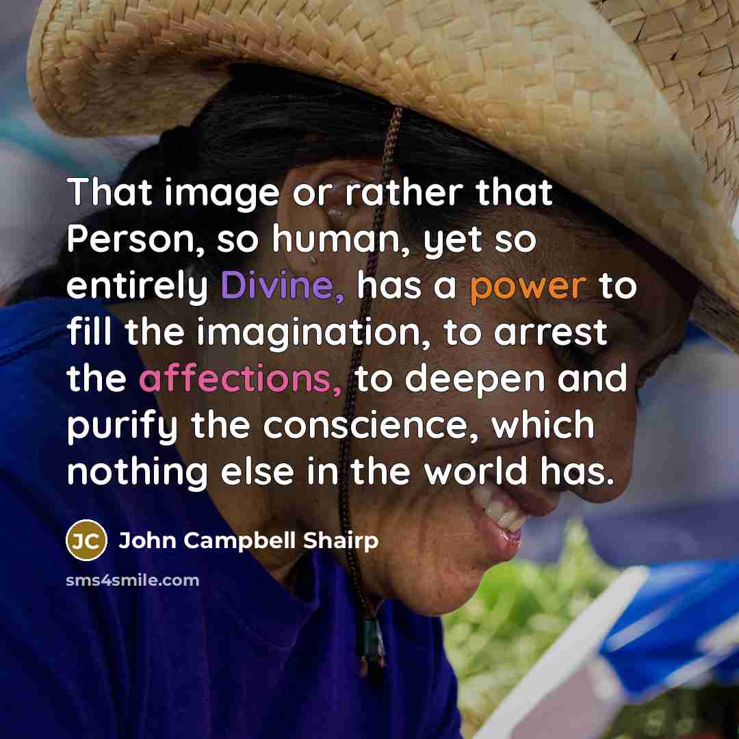 “That image or rather that Person, so human, yet so entirely Divine, has a power to fill the imagination, to arrest the affections, to deepen and purify the conscience, which nothing else in the world has.” quote by John Campbell Shairp