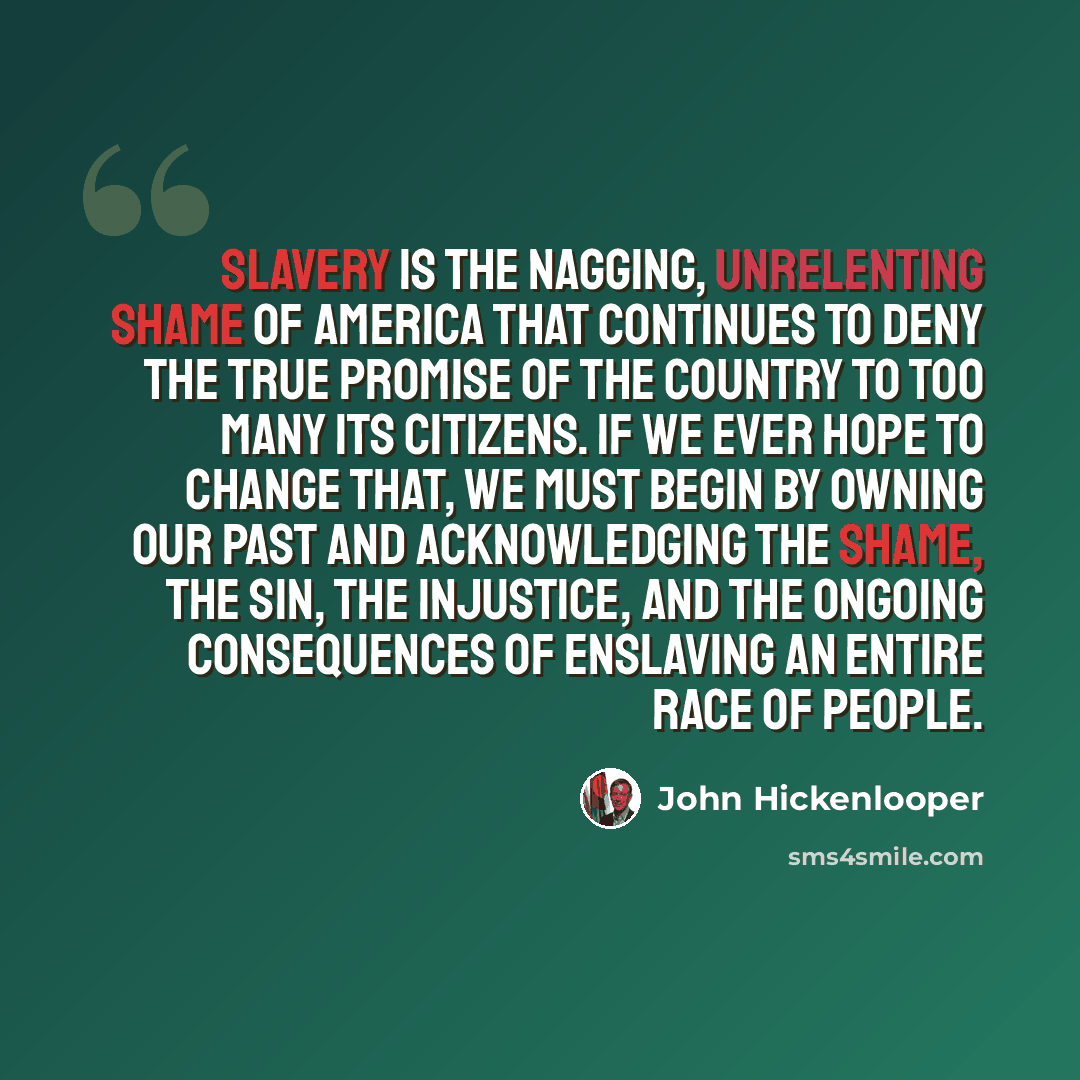 “Slavery is the nagging, unrelenting shame of America that continues to deny the true promise of the country to too many its citizens. If we ever hope to change that, we must begin by owning our past and acknowledging the shame, the sin, the injustice, and the ongoing consequences of enslaving an…” quote by John Hickenlooper