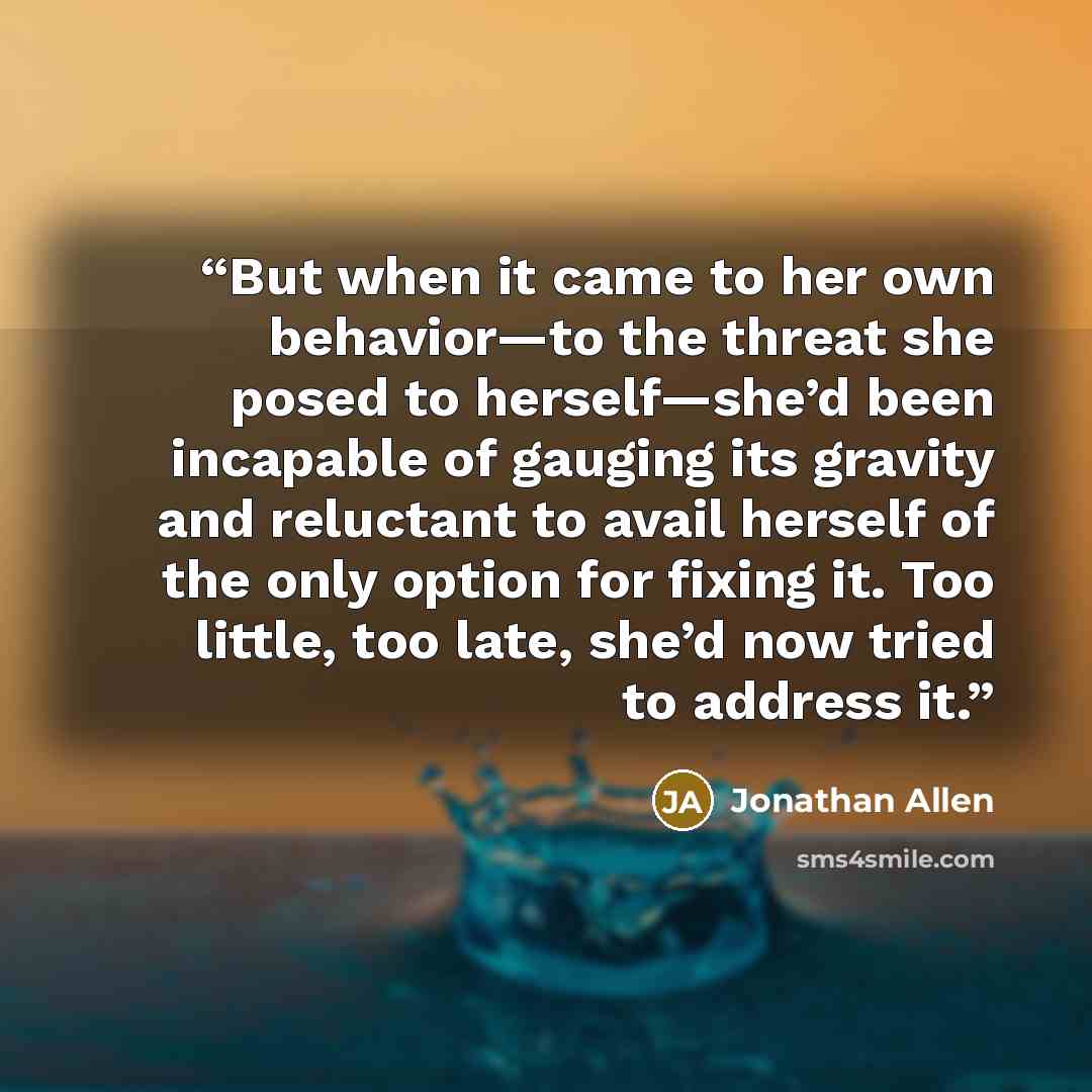 “But when it came to her own behavior—to the threat she posed to herself—she’d been incapable of gauging its gravity and reluctant to avail herself of the only option for fixing it. Too little, too late, she’d now tried to address it.” quote by Jonathan Allen