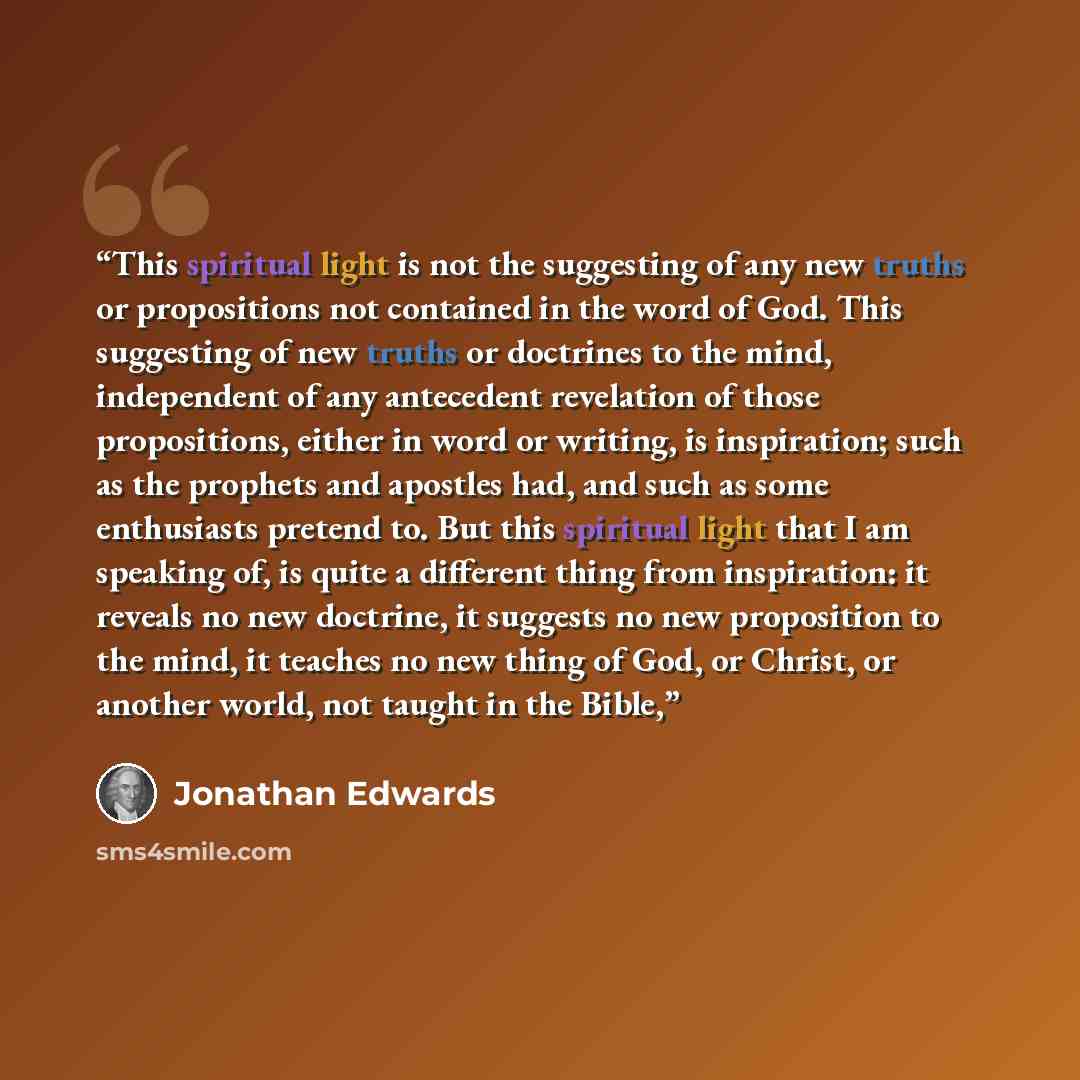 “This spiritual light is not the suggesting of any new truths or propositions not contained in the word of God. This suggesting of new truths or doctrines to the mind, independent of any antecedent revelation of those propositions, either in word or writing, is inspiration; such as the prophets and…” quote by Jonathan Edwards