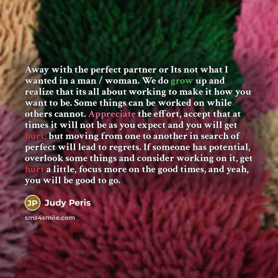 “Away with the perfect partner or Its not what I wanted in a man / woman. We do grow up and realize that its all about working to make it how you want to be. Some things can be worked on while others cannot. Appreciate the effort, accept that at times it will not be as you expect and you will get…” quote by Judy Peris