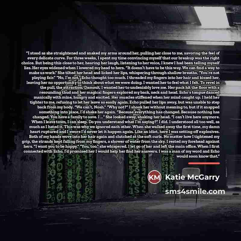 “I stood as she straightened and snaked my arms around her, pulling her close to me, savoring the feel of every delicate curve. For three weeks, I spent my time convincing myself that our breakup was the right choice. But being this close to her, hearing her laugh, listening to her voice, I knew I…” quote by Katie McGarry