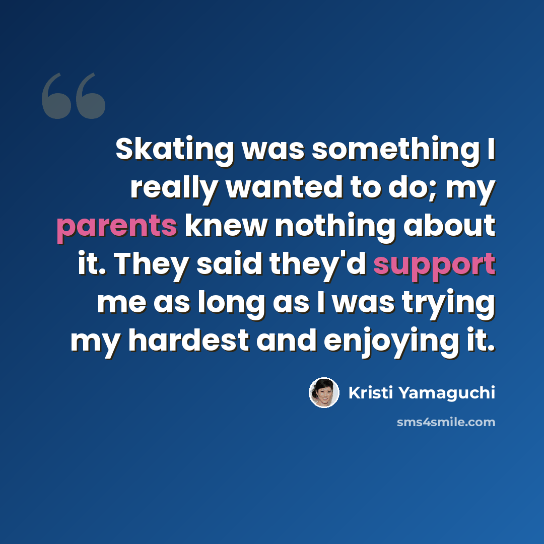 “Skating was something I really wanted to do; my parents knew nothing about it. They said they'd support me as long as I was trying my hardest and enjoying it.” quote by Kristi Yamaguchi