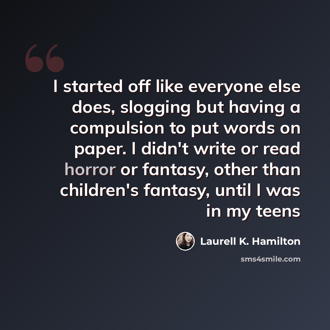 “I started off like everyone else does, slogging but having a compulsion to put words on paper. I didn't write or read horror or fantasy, other than children's fantasy, until I was in my teens” quote by Laurell K. Hamilton