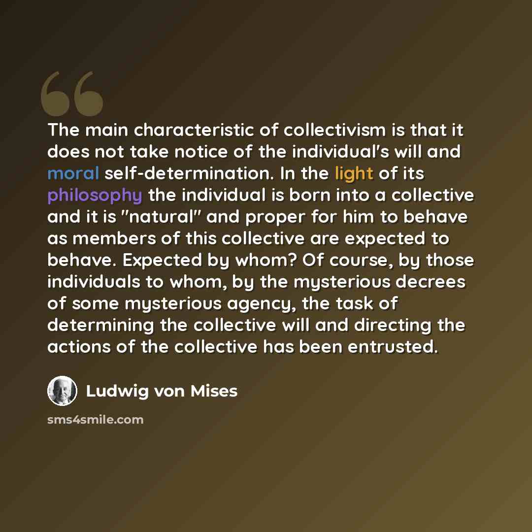 “The main characteristic of collectivism is that it does not take notice of the individual's will and moral self-determination. In the light of its philosophy the individual is born into a collective and it is "natural" and proper for him to behave as members of this collective are expected to…” quote by Ludwig von Mises