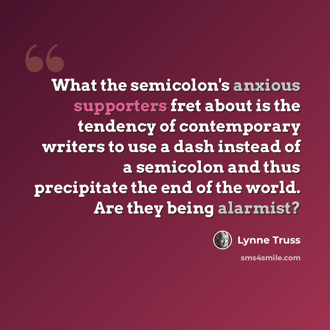 “What the semicolon's anxious supporters fret about is the tendency of contemporary writers to use a dash instead of a semicolon and thus precipitate the end of the world. Are they being alarmist?” quote by Lynne Truss