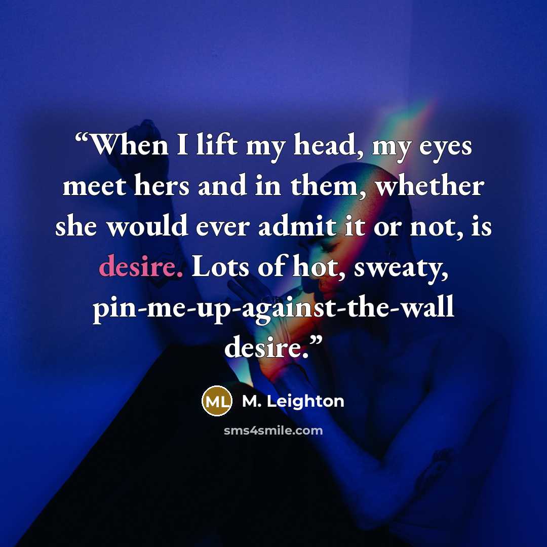 “When I lift my head, my eyes meet hers and in them, whether she would ever admit it or not, is desire. Lots of hot, sweaty, pin-me-up-against-the-wall desire.” quote by M. Leighton