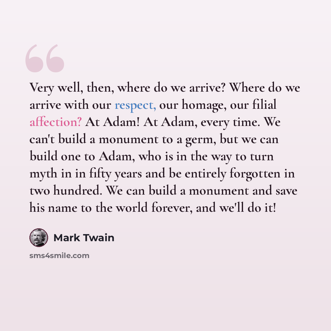“Very well, then, where do we arrive? Where do we arrive with our respect, our homage, our filial affection? At Adam! At Adam, every time. We can't build a monument to a germ, but we can build one to Adam, who is in the way to turn myth in in fifty years and be entirely forgotten in two hundred. We…” quote by Mark Twain