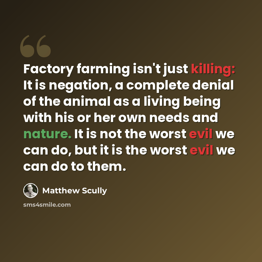 “Factory farming isn't just killing: It is negation, a complete denial of the animal as a living being with his or her own needs and nature. It is not the worst evil we can do, but it is the worst evil we can do to them.” quote by Matthew Scully