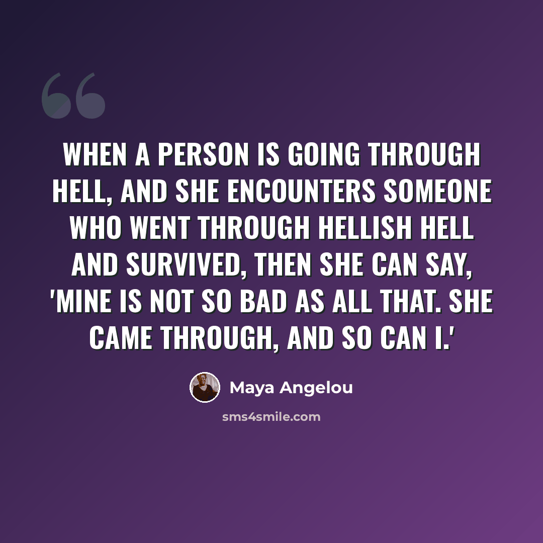 “When a person is going through hell, and she encounters someone who went through hellish hell and survived, then she can say, 'Mine is not so bad as all that. She came through, and so can I.'” quote by Maya Angelou