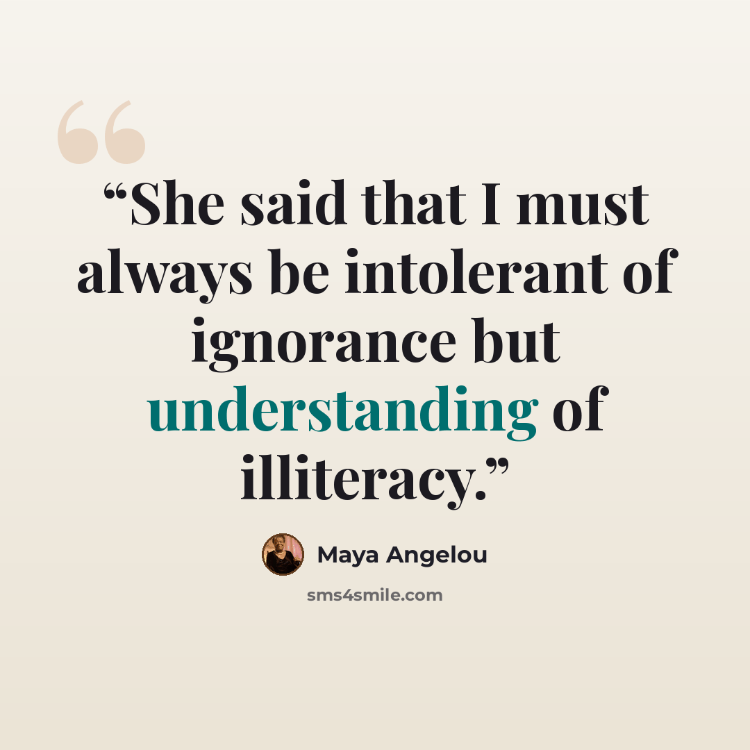 “She said that I must always be intolerant of ignorance but understanding of illiteracy.” quote by Maya Angelou