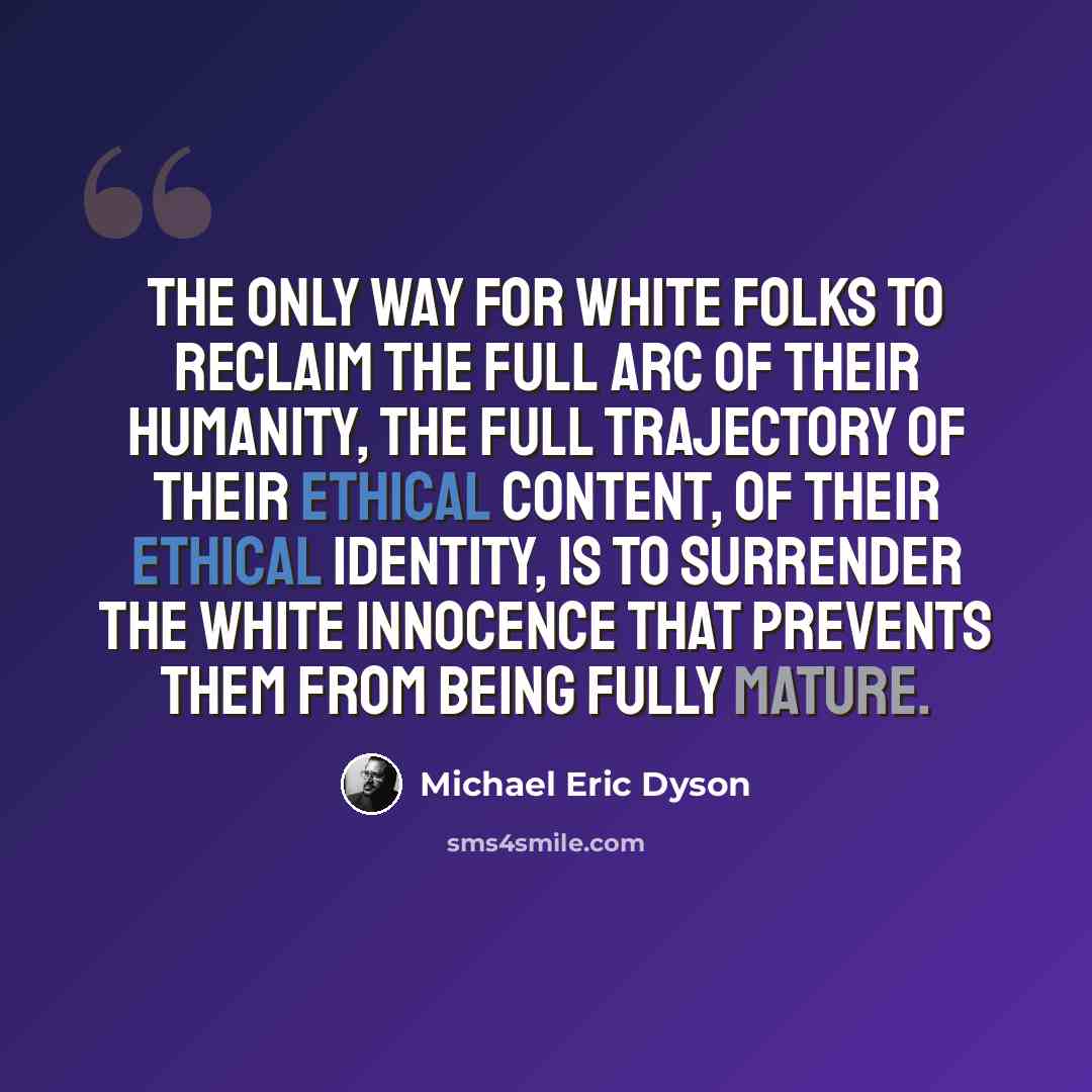 “The only way for white folks to reclaim the full arc of their humanity, the full trajectory of their ethical content, of their ethical identity, is to surrender the white innocence that prevents them from being fully mature.” quote by Michael Eric Dyson
