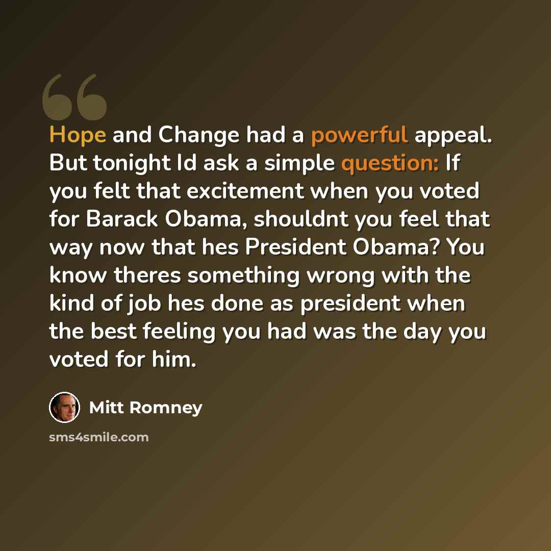 “Hope and Change had a powerful appeal. But tonight Id ask a simple question: If you felt that excitement when you voted for Barack Obama, shouldnt you feel that way now that hes President Obama? You know theres something wrong with the kind of job hes done as president when the best feeling you…” quote by Mitt Romney
